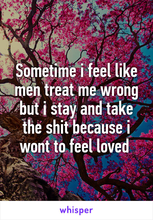 Sometime i feel like men treat me wrong but i stay and take the shit because i wont to feel loved 