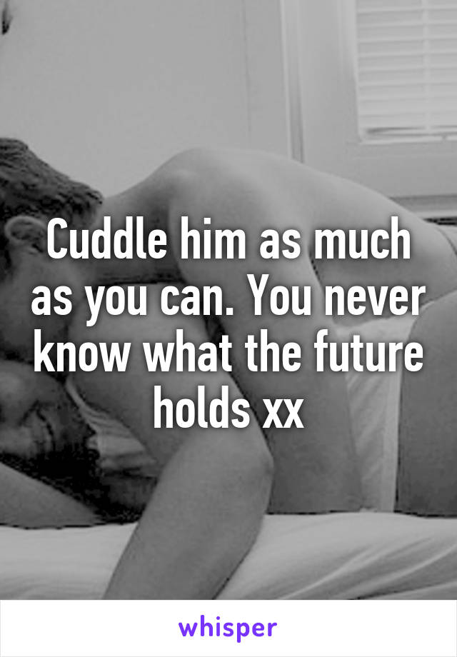 Cuddle him as much as you can. You never know what the future holds xx