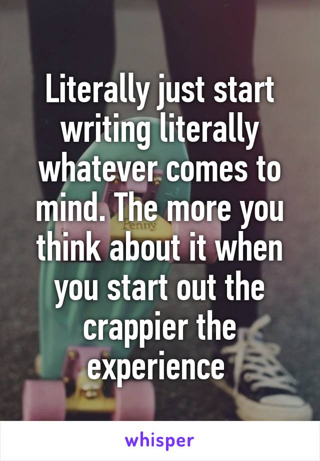 Literally just start writing literally whatever comes to mind. The more you think about it when you start out the crappier the experience 