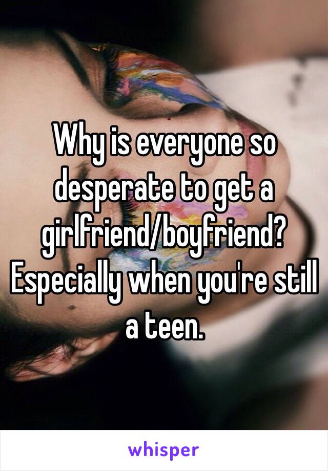 Why is everyone so desperate to get a girlfriend/boyfriend? 
Especially when you're still a teen. 
