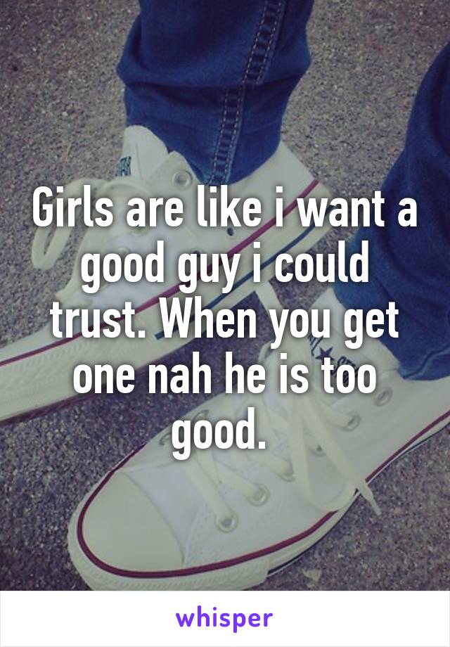 Girls are like i want a good guy i could trust. When you get one nah he is too good. 