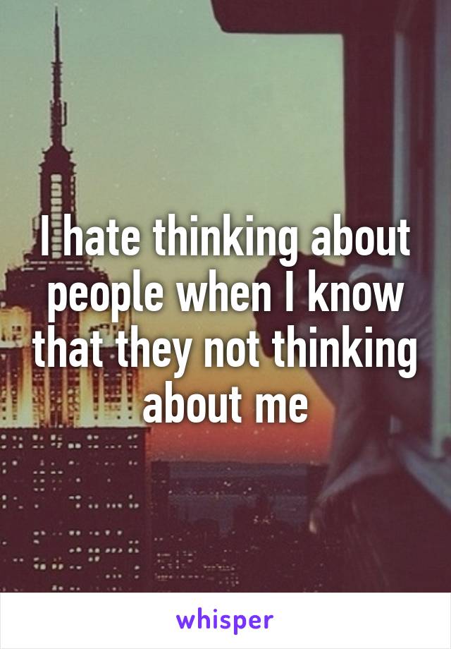 I hate thinking about people when I know that they not thinking about me