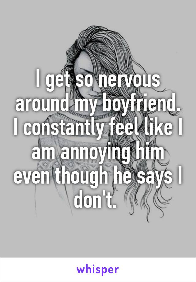 I get so nervous around my boyfriend. I constantly feel like I am annoying him even though he says I don't. 