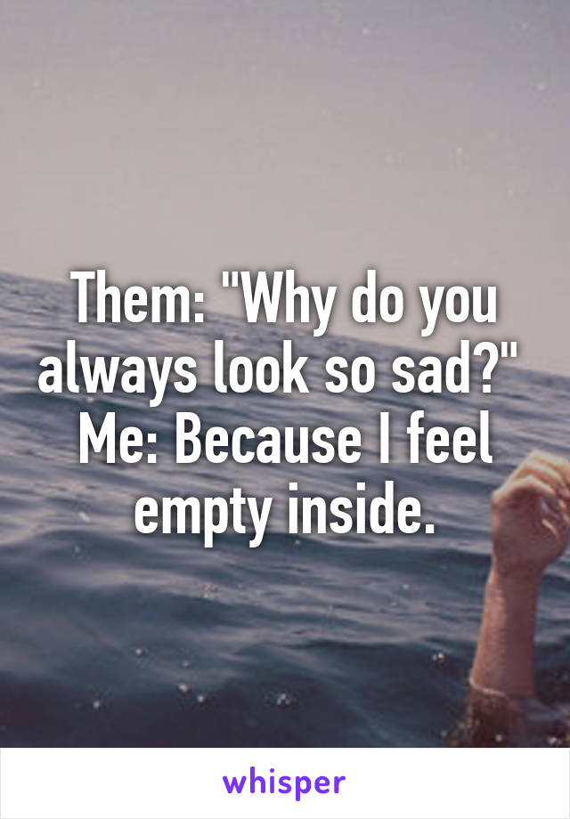 Them: "Why do you always look so sad?" 
Me: Because I feel empty inside.