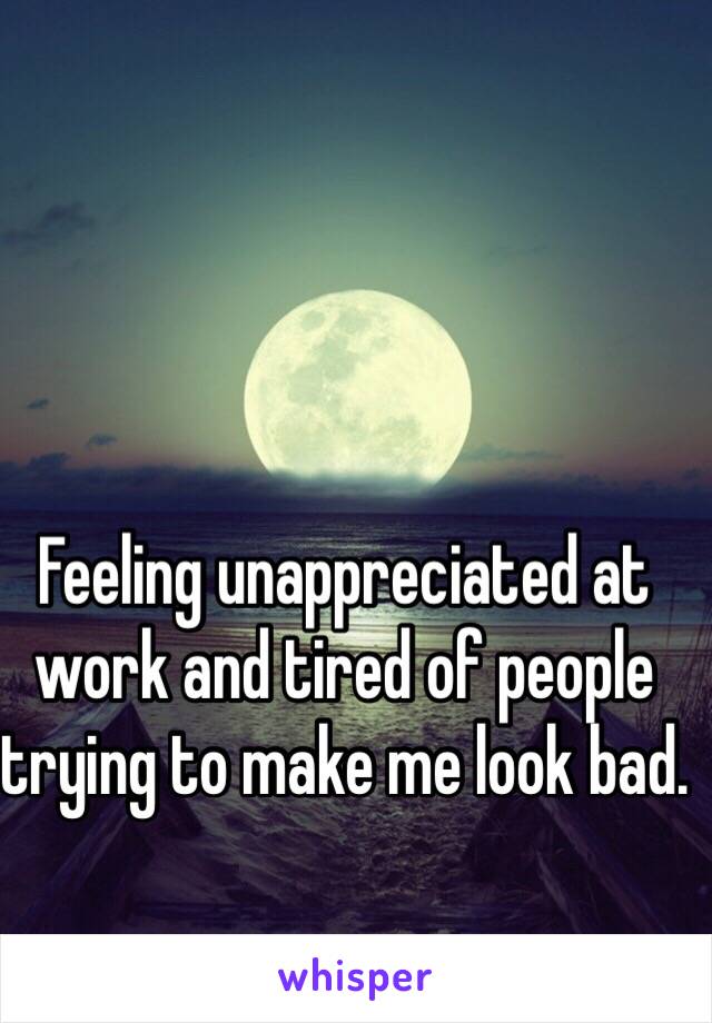 Feeling unappreciated at work and tired of people trying to make me look bad. 