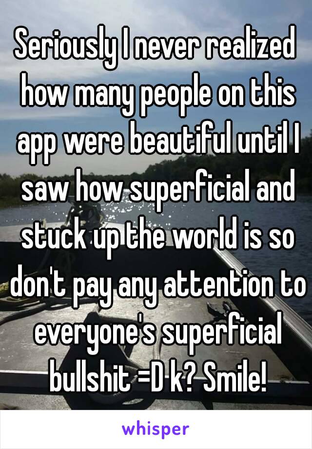 Seriously I never realized how many people on this app were beautiful until I saw how superficial and stuck up the world is so don't pay any attention to everyone's superficial bullshit =D k? Smile!