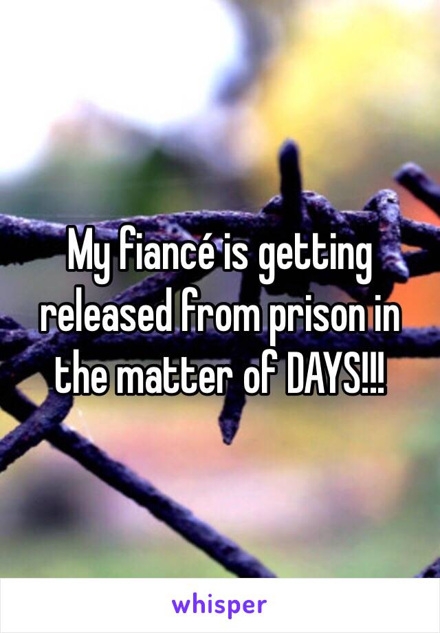 My fiancé is getting released from prison in the matter of DAYS!!! 