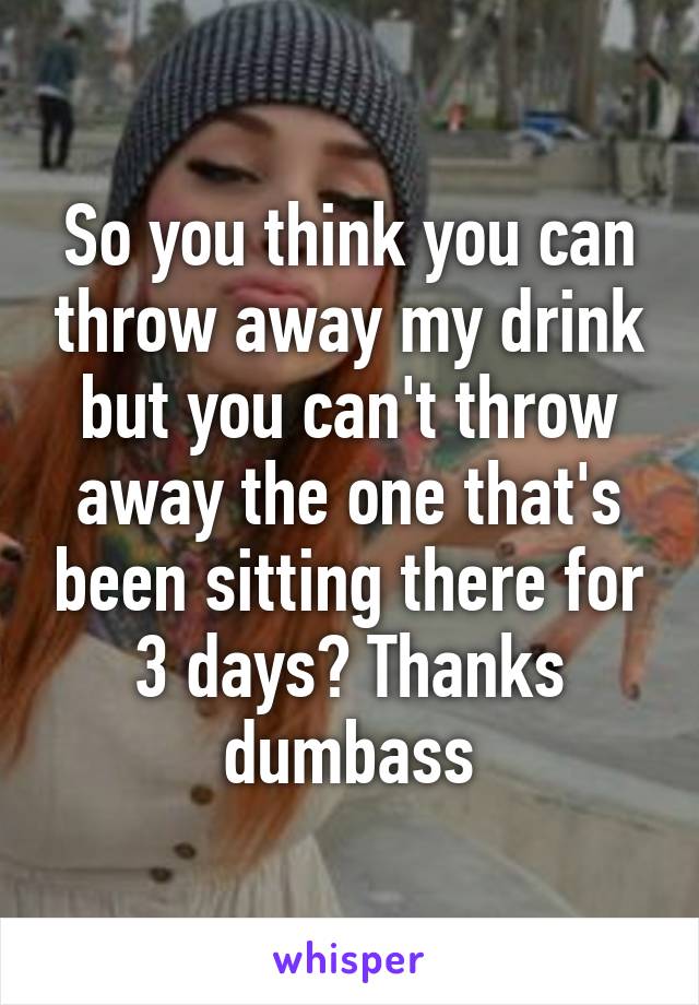 So you think you can throw away my drink but you can't throw away the one that's been sitting there for 3 days? Thanks dumbass