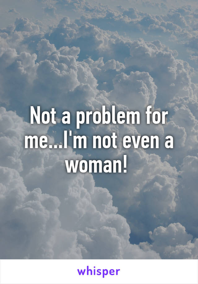 Not a problem for me...I'm not even a woman! 