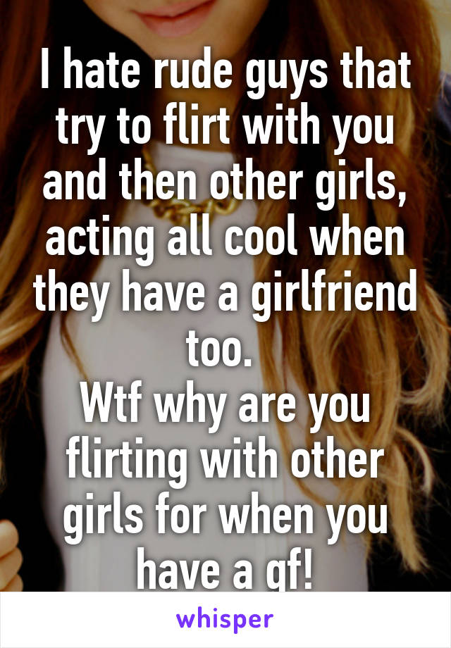 I hate rude guys that try to flirt with you and then other girls, acting all cool when they have a girlfriend too. 
Wtf why are you flirting with other girls for when you have a gf!