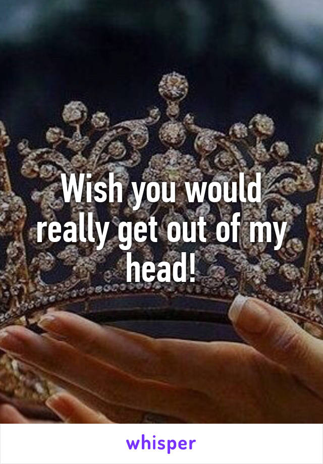 Wish you would really get out of my head!