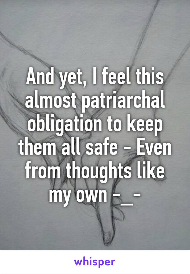 And yet, I feel this almost patriarchal obligation to keep them all safe - Even from thoughts like my own -_-