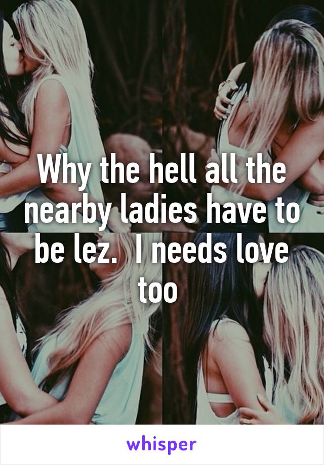 Why the hell all the nearby ladies have to be lez.  I needs love too 