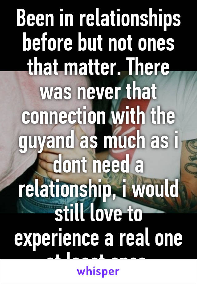 Been in relationships before but not ones that matter. There was never that connection with the guyand as much as i dont need a relationship, i would still love to experience a real one at least once.