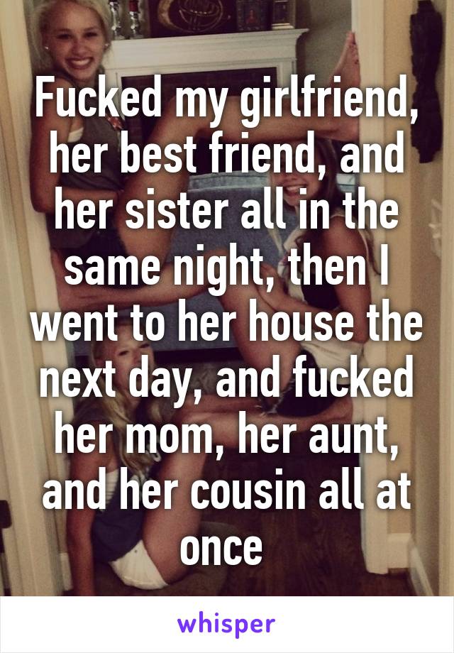 Fucked my girlfriend, her best friend, and her sister all in the same night, then I went to her house the next day, and fucked her mom, her aunt, and her cousin all at once 