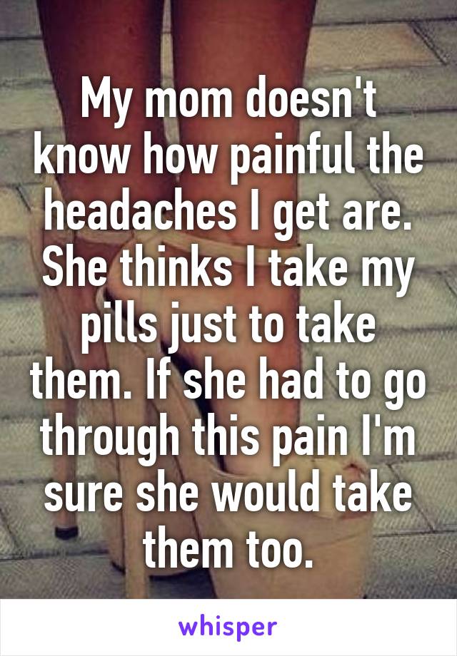 My mom doesn't know how painful the headaches I get are. She thinks I take my pills just to take them. If she had to go through this pain I'm sure she would take them too.