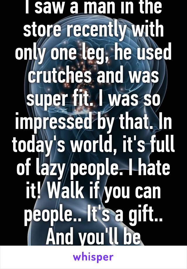 I saw a man in the store recently with only one leg, he used crutches and was super fit. I was so impressed by that. In today's world, it's full of lazy people. I hate it! Walk if you can people.. It's a gift.. And you'll be healthier! 