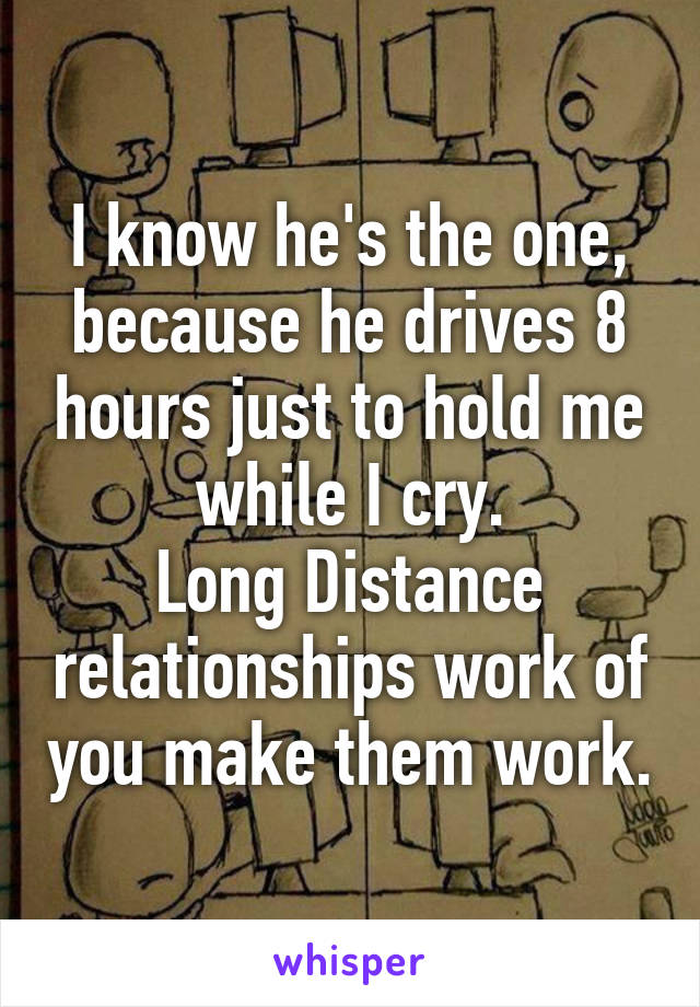 I know he's the one, because he drives 8 hours just to hold me while I cry.
Long Distance relationships work of you make them work.