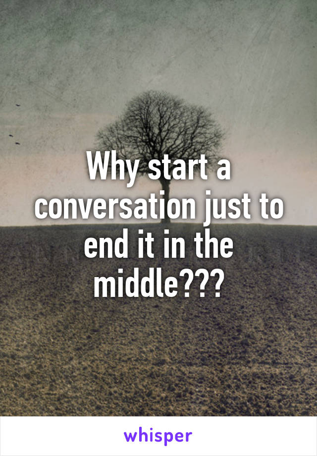 Why start a conversation just to end it in the middle???