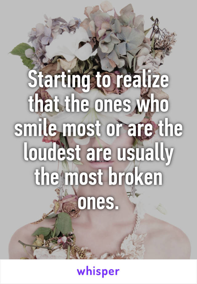 Starting to realize that the ones who smile most or are the loudest are usually the most broken ones.