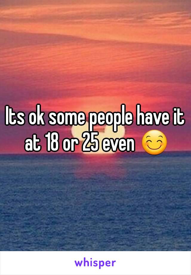 Its ok some people have it at 18 or 25 even 😊