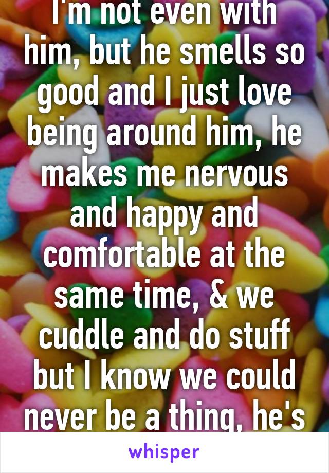 I'm not even with him, but he smells so good and I just love being around him, he makes me nervous and happy and comfortable at the same time, & we cuddle and do stuff but I know we could never be a thing, he's so out of my league 