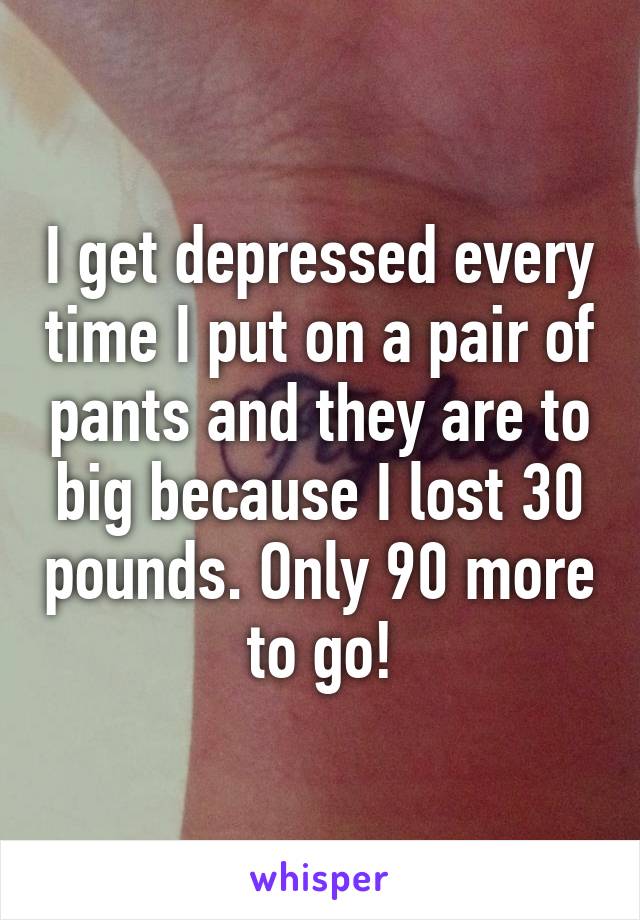 I get depressed every time I put on a pair of pants and they are to big because I lost 30 pounds. Only 90 more to go!