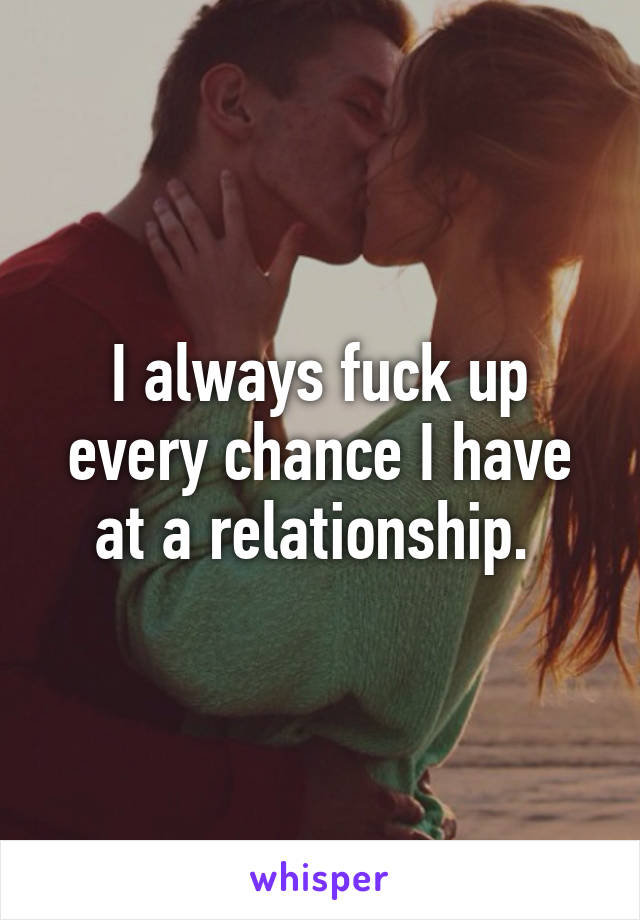 I always fuck up every chance I have at a relationship. 