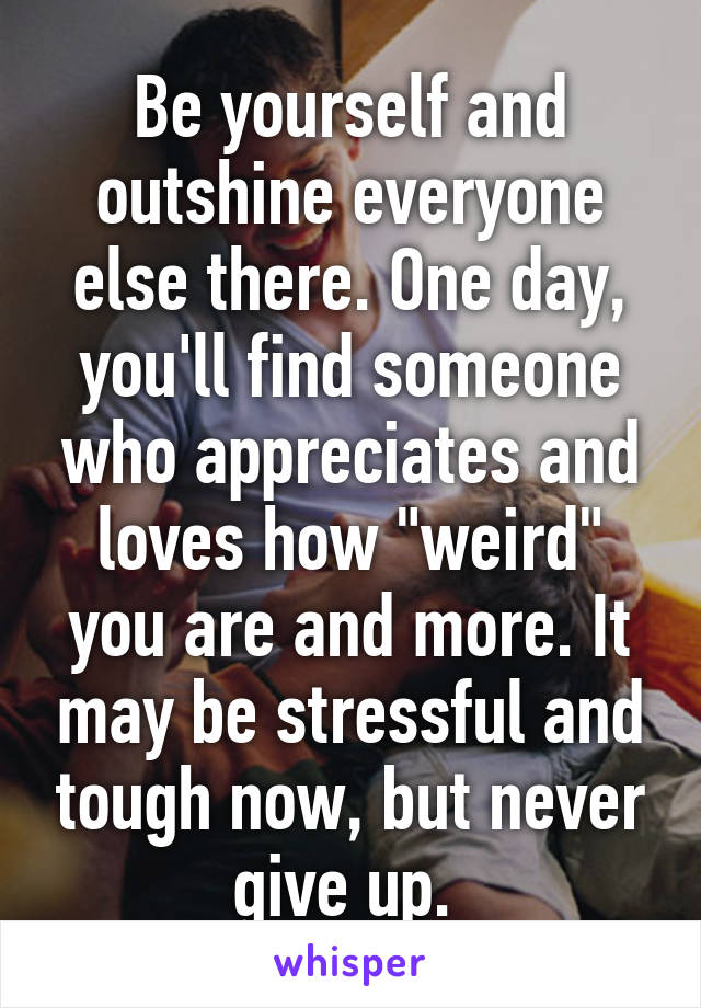 Be yourself and outshine everyone else there. One day, you'll find someone who appreciates and loves how "weird" you are and more. It may be stressful and tough now, but never give up. 