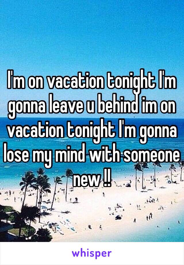 I'm on vacation tonight I'm gonna leave u behind im on vacation tonight I'm gonna lose my mind with someone new !! 