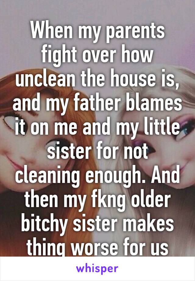 When my parents fight over how unclean the house is, and my father blames it on me and my little sister for not cleaning enough. And then my fkng older bitchy sister makes thing worse for us