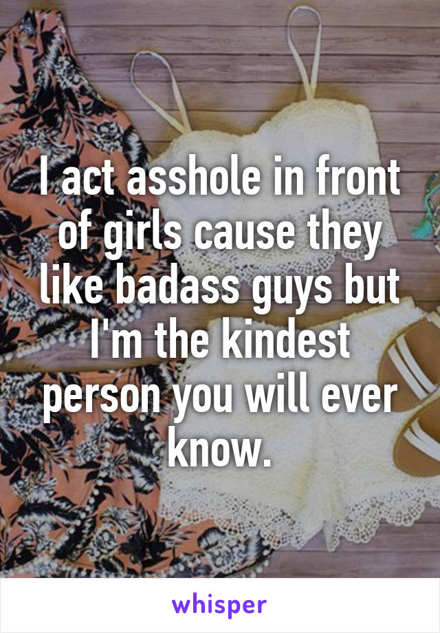 I act asshole in front of girls cause they like badass guys but I'm the kindest person you will ever know.