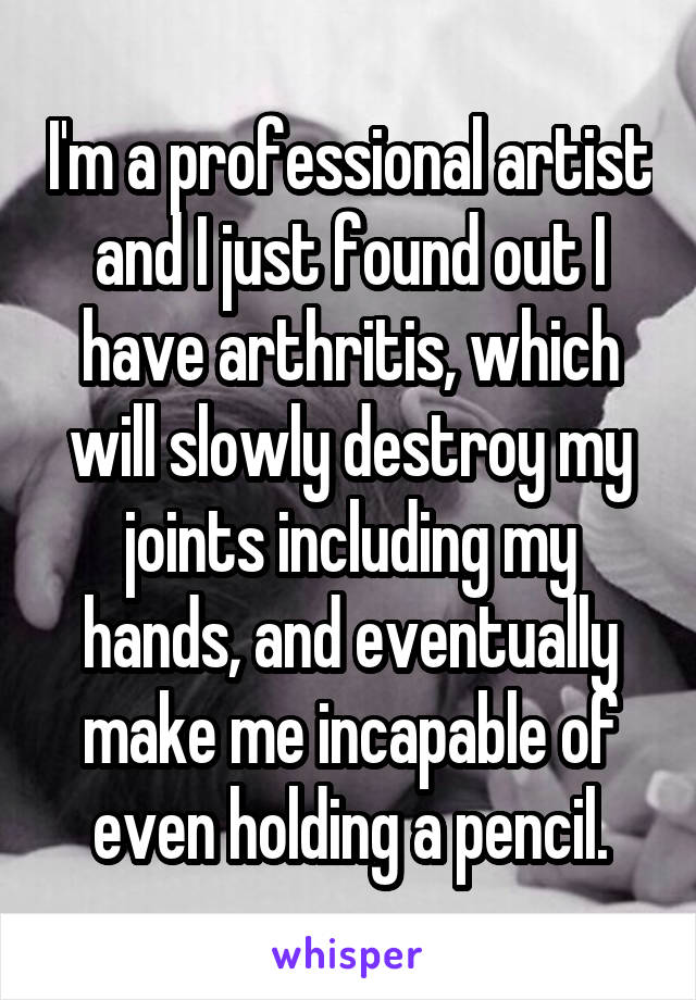 I'm a professional artist and I just found out I have arthritis, which will slowly destroy my joints including my hands, and eventually make me incapable of even holding a pencil.