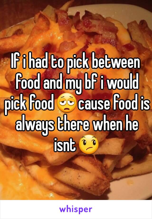 If i had to pick between food and my bf i would pick food😩cause food is always there when he isnt😞