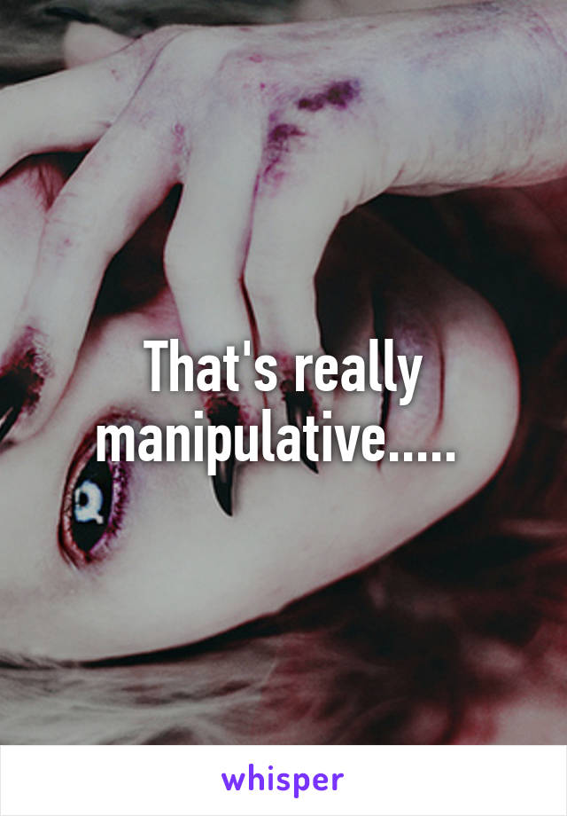 That's really manipulative..... 