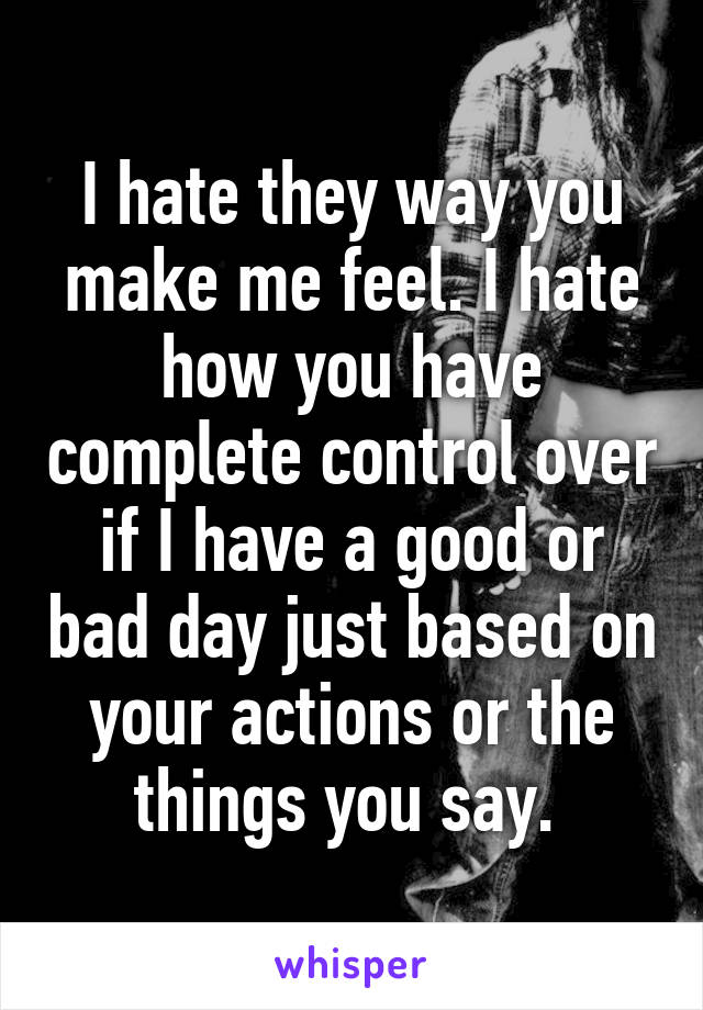 I hate they way you make me feel. I hate how you have complete control over if I have a good or bad day just based on your actions or the things you say. 