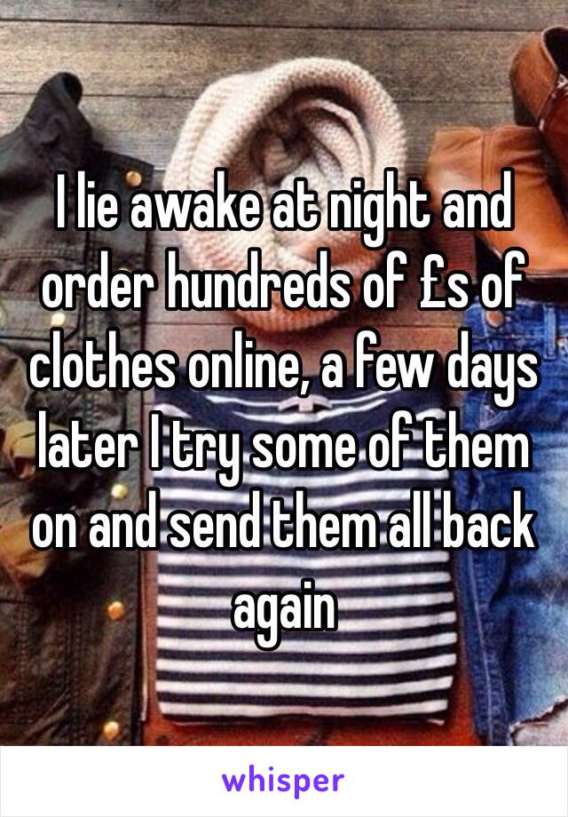 I lie awake at night and order hundreds of £s of clothes online, a few days later I try some of them on and send them all back again 