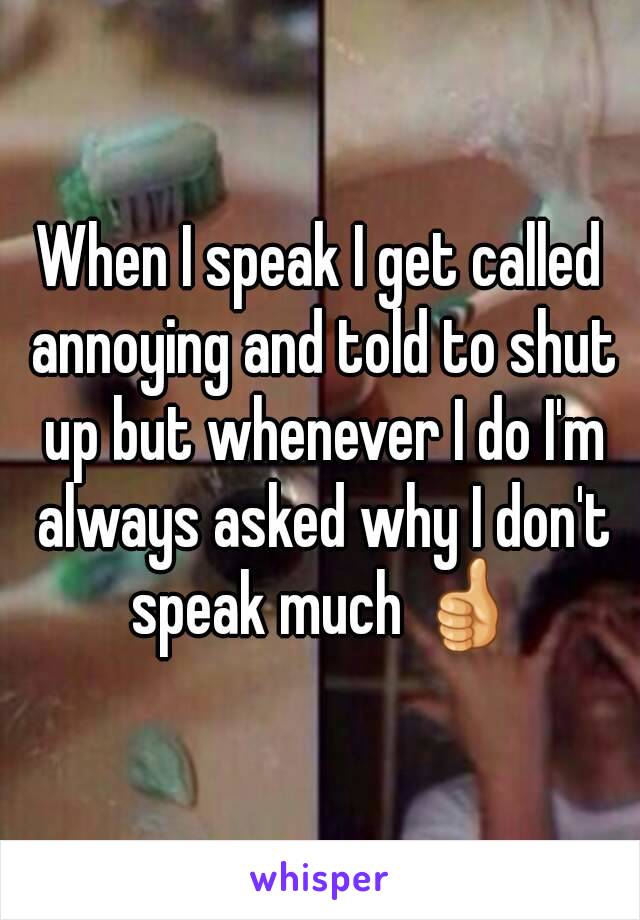 When I speak I get called annoying and told to shut up but whenever I do I'm always asked why I don't speak much 👍