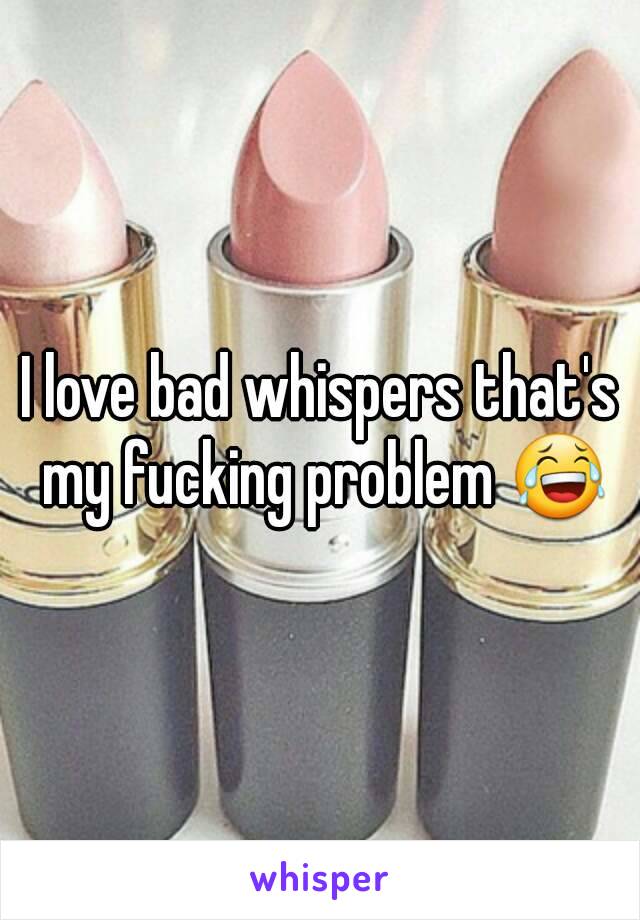 I love bad whispers that's my fucking problem 😂