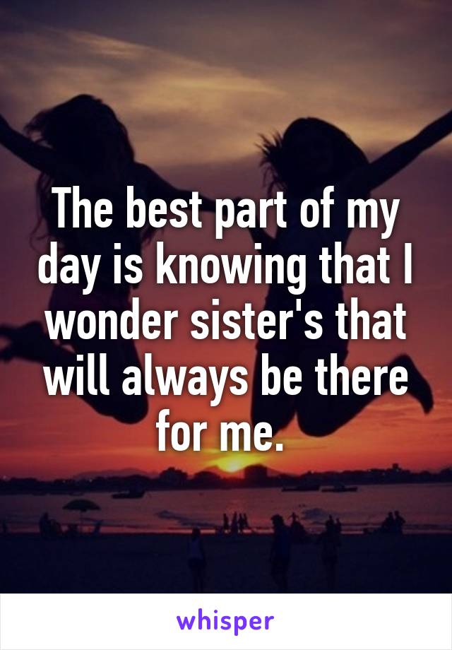 The best part of my day is knowing that I wonder sister's that will always be there for me. 