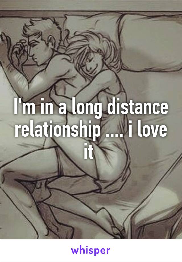 I'm in a long distance relationship .... i love it 