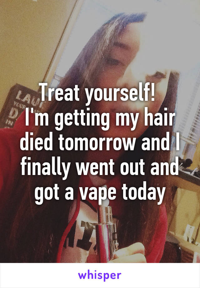 Treat yourself! 
I'm getting my hair died tomorrow and I finally went out and got a vape today