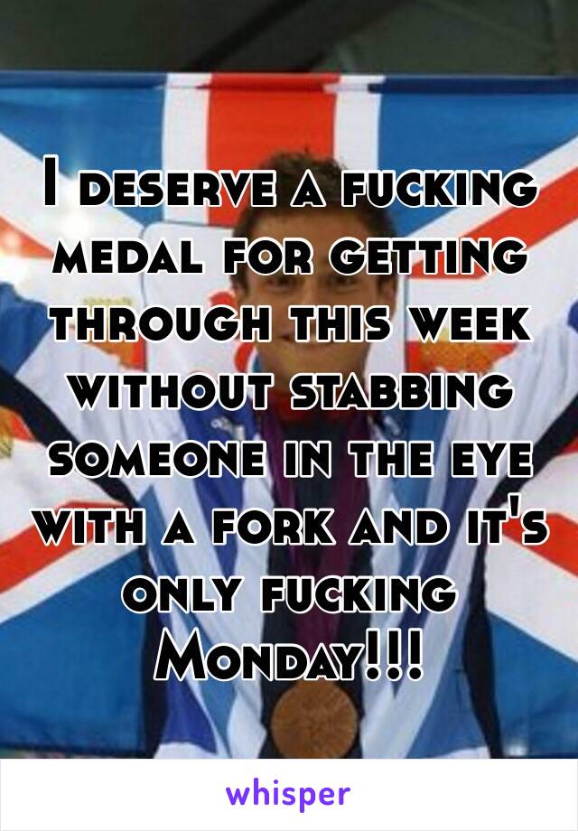 I deserve a fucking medal for getting through this week without stabbing someone in the eye with a fork and it's only fucking Monday!!!