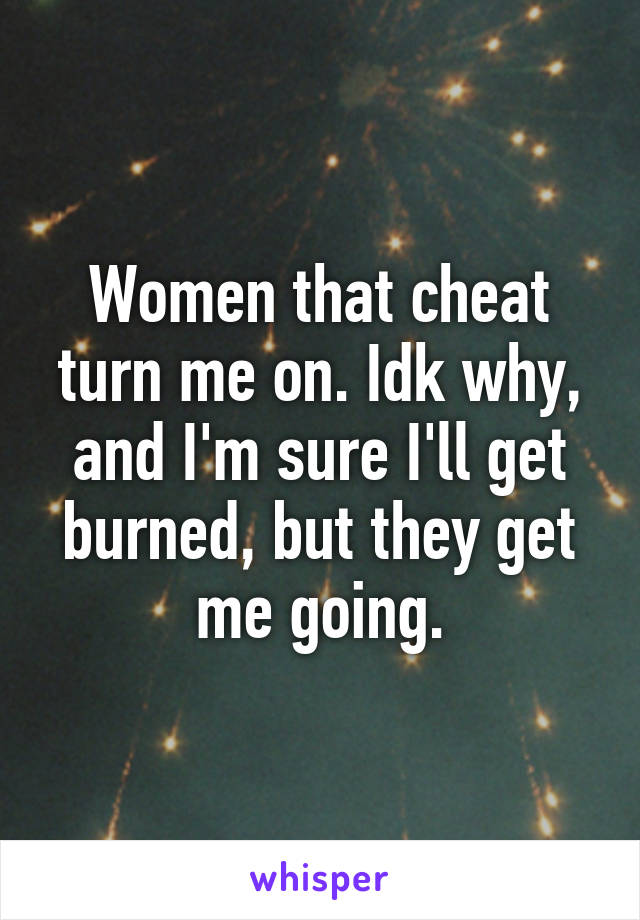 Women that cheat turn me on. Idk why, and I'm sure I'll get burned, but they get me going.