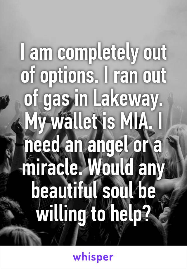 I am completely out of options. I ran out of gas in Lakeway. My wallet is MIA. I need an angel or a miracle. Would any beautiful soul be willing to help?