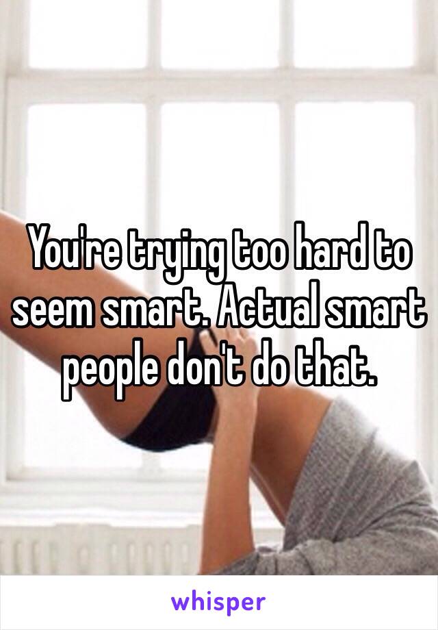 You're trying too hard to seem smart. Actual smart people don't do that. 