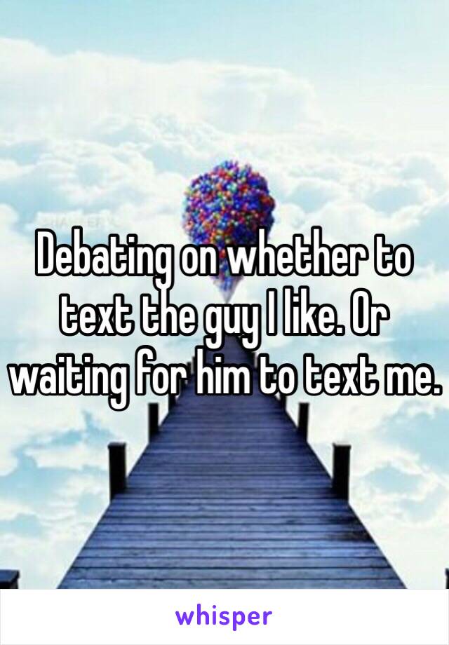 Debating on whether to text the guy I like. Or waiting for him to text me. 