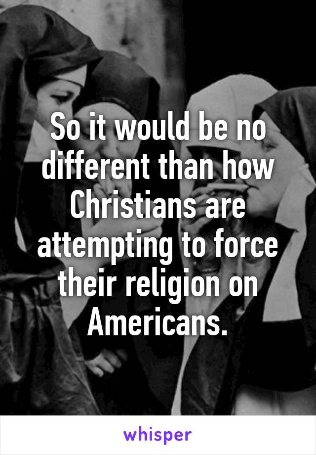 So it would be no different than how Christians are attempting to force their religion on Americans.