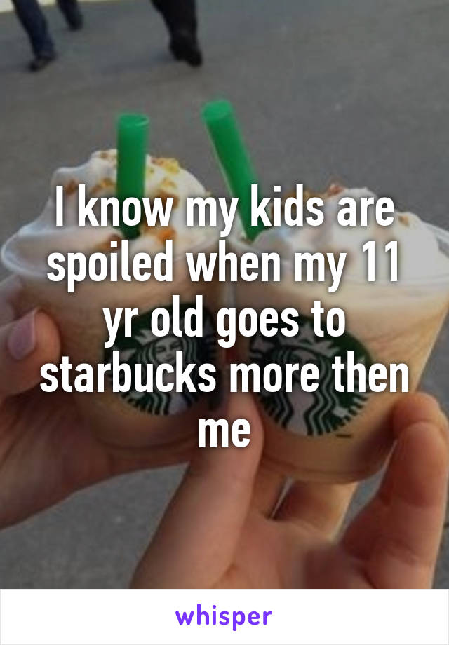 I know my kids are spoiled when my 11 yr old goes to starbucks more then me