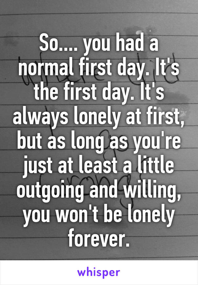 So.... you had a normal first day. It's the first day. It's always lonely at first, but as long as you're just at least a little outgoing and willing, you won't be lonely forever.